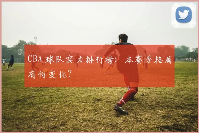 CBA 球队实力排行榜:本赛季格局有何变化?
