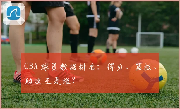 CBA 球员数据排名：得分、篮板、助攻王是谁？